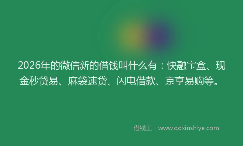 2026年的微信新的借钱叫什么有：快融宝盒、现金秒贷易、麻袋速贷、闪电借款、京享易购等。
