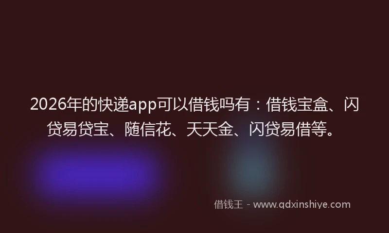 2026年的快递app可以借钱吗有：借钱宝盒、闪贷易贷宝、随信花、天天金、闪贷易借等。