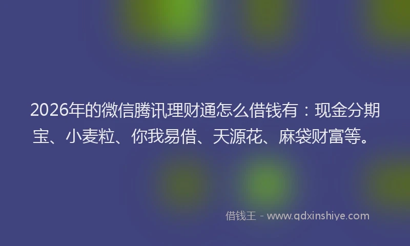 2026年的微信腾讯理财通怎么借钱有：现金分期宝、小麦粒、你我易借、天源花、麻袋财富等。