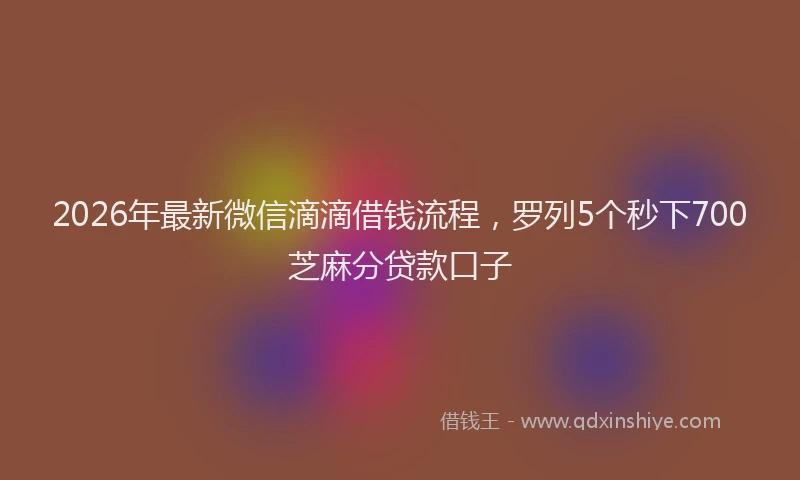 2026年最新微信滴滴借钱流程，罗列5个秒下700芝麻分贷款口子