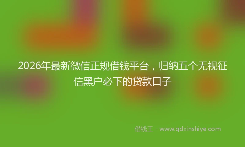 2026年最新微信正规借钱平台，归纳五个无视征信黑户必下的贷款口子