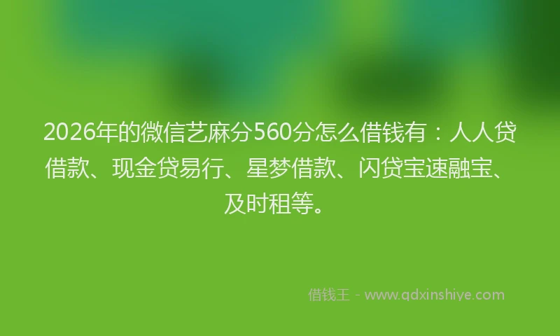 2026年的微信艺麻分560分怎么借钱有：人人贷借款、现金贷易行、星梦借款、闪贷宝速融宝、及时租等。