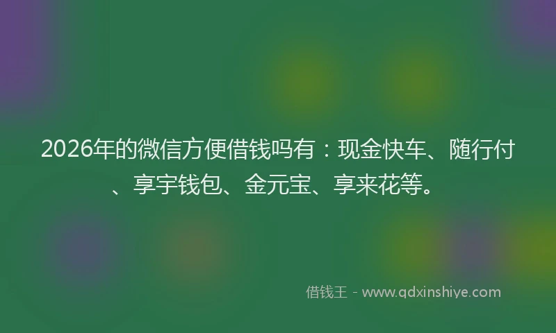2026年的微信方便借钱吗有：现金快车、随行付、享宇钱包、金元宝、享来花等。