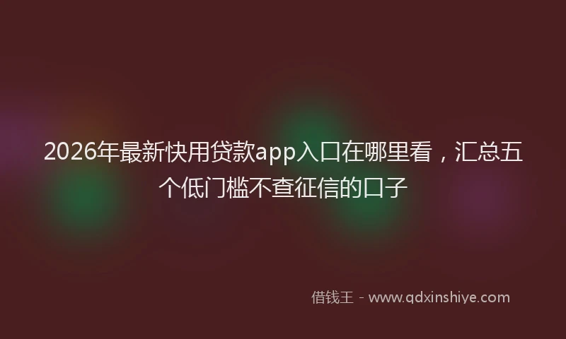 2026年最新快用贷款app入口在哪里看，汇总五个低门槛不查征信的口子