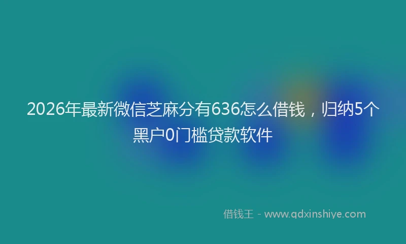 2026年最新微信芝麻分有636怎么借钱，归纳5个黑户0门槛贷款软件