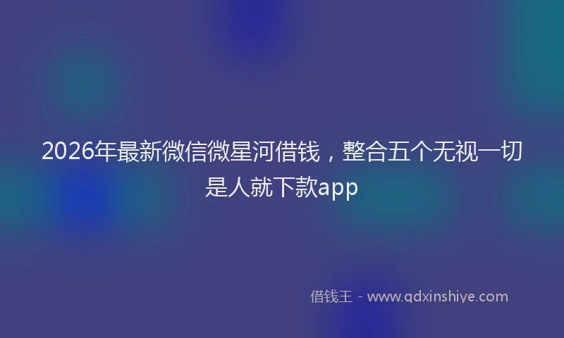 2026年最新微信微星河借钱，整合五个无视一切是人就下款app