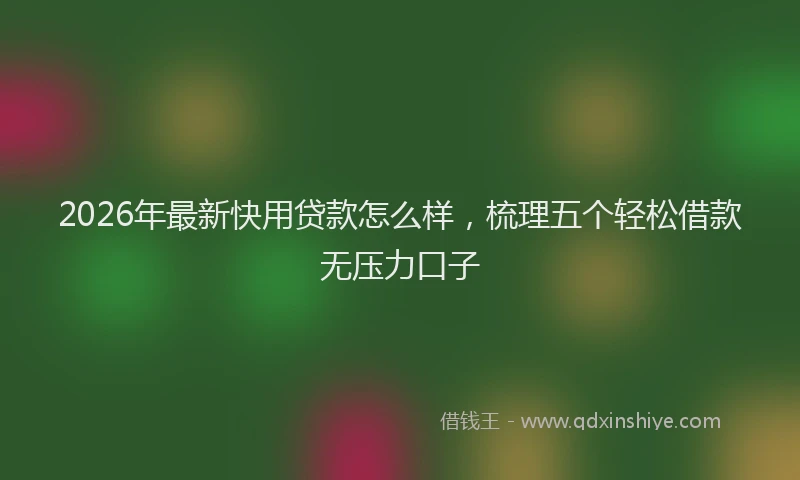 2026年最新快用贷款怎么样，梳理五个轻松借款无压力口子