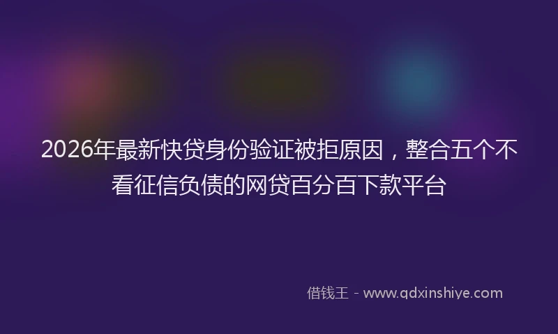 2026年最新快贷身份验证被拒原因，整合五个不看征信负债的网贷百分百下款平台
