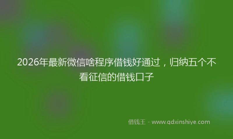 2026年最新微信啥程序借钱好通过，归纳五个不看征信的借钱口子