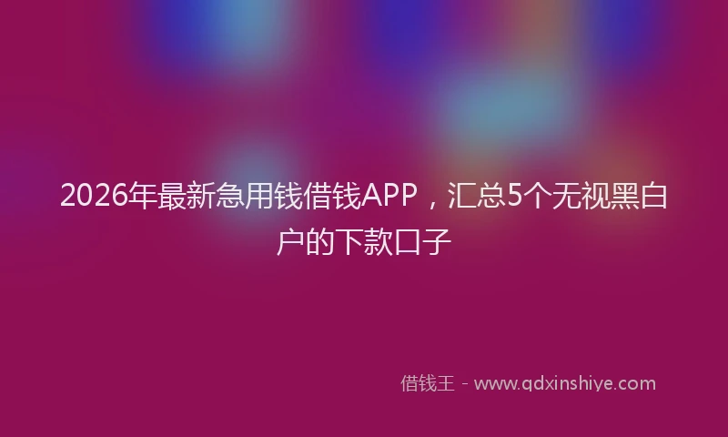2026年最新急用钱借钱APP,汇总5个无视黑白户的下款口子