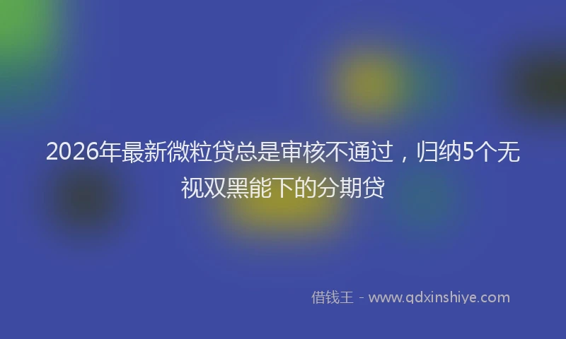 2026年最新微粒贷总是审核不通过，归纳5个无视双黑能下的分期贷