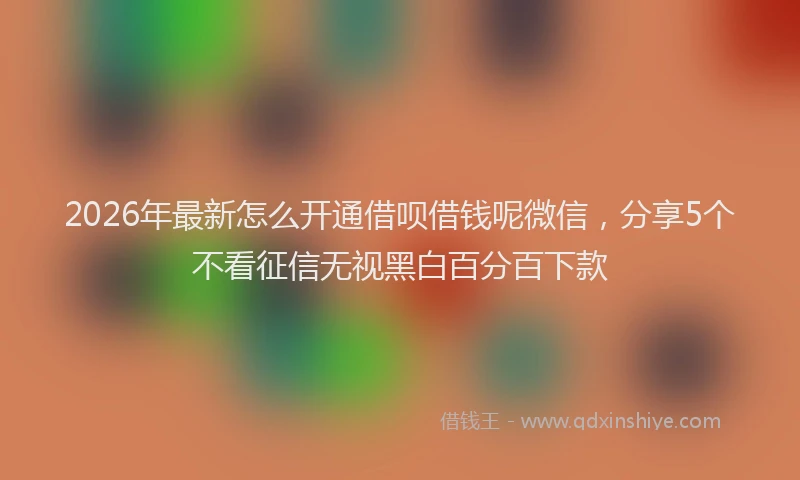 2026年最新怎么开通借呗借钱呢微信，分享5个不看征信无视黑白百分百下款