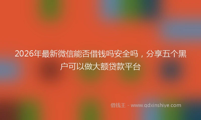 2026年最新微信能否借钱吗安全吗，分享五个黑户可以做大额贷款平台