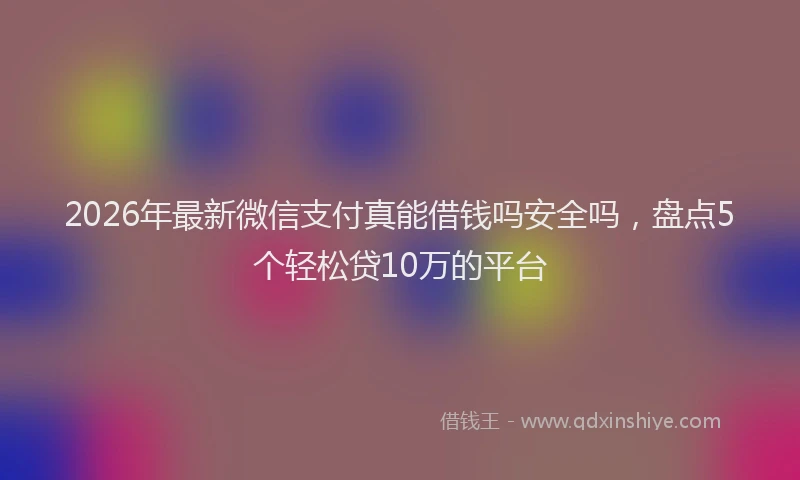2026年最新微信支付真能借钱吗安全吗，盘点5个轻松贷10万的平台