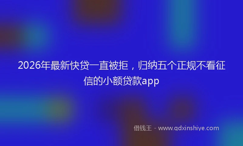2026年最新快贷一直被拒，归纳五个正规不看征信的小额贷款app