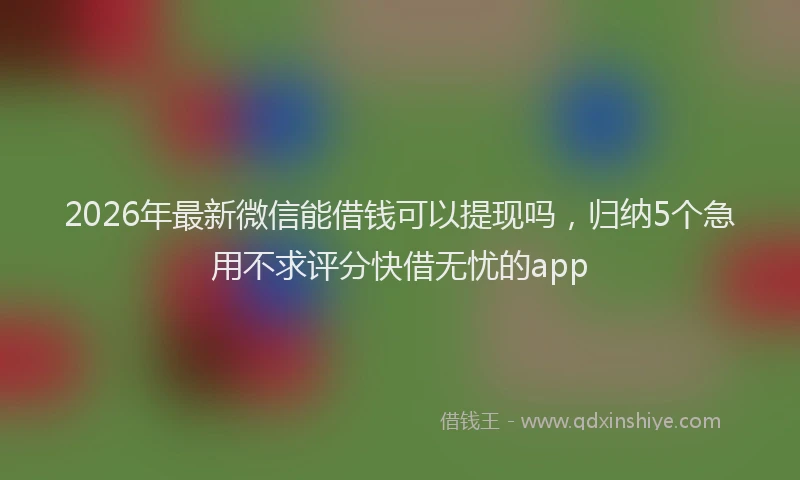 2026年最新微信能借钱可以提现吗，归纳5个急用不求评分快借无忧的app