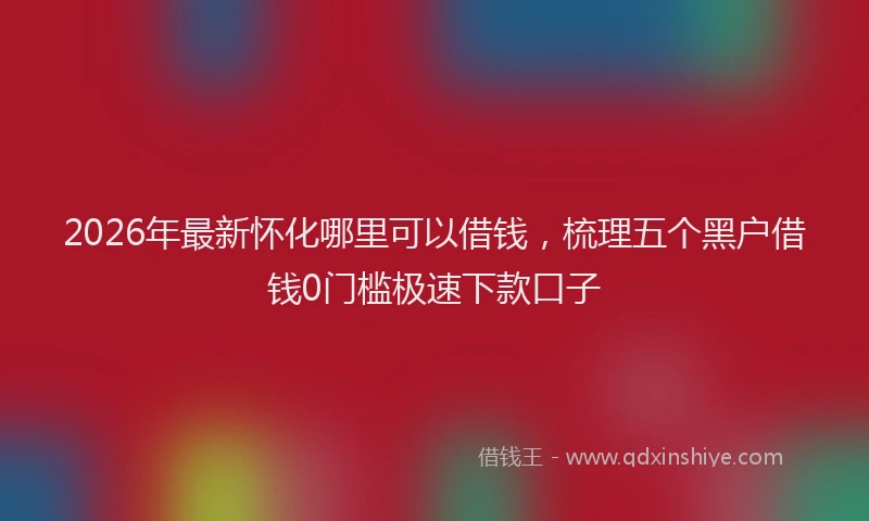 2026年最新怀化哪里可以借钱，梳理五个黑户借钱0门槛极速下款口子