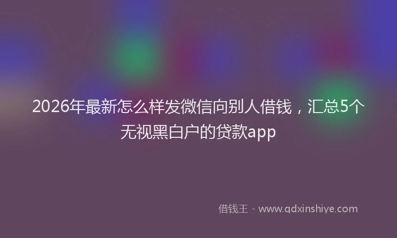 2026年最新怎么样发微信向别人借钱,汇总5个无视黑白户的贷款app