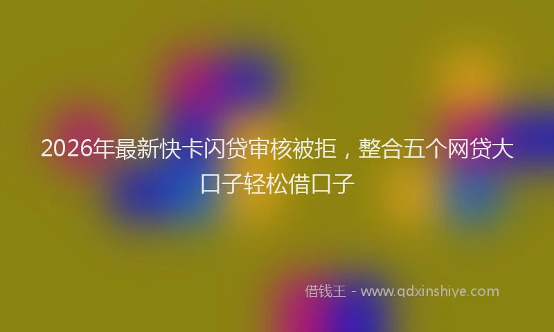 2026年最新快卡闪贷审核被拒，整合五个网贷大口子轻松借口子