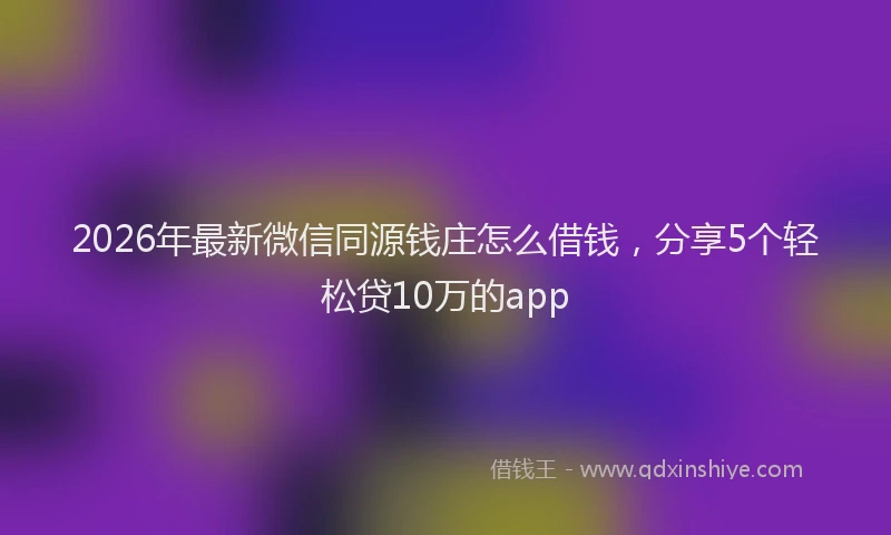 2026年最新微信同源钱庄怎么借钱，分享5个轻松贷10万的app