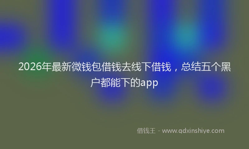 2026年最新微钱包借钱去线下借钱，总结五个黑户都能下的app