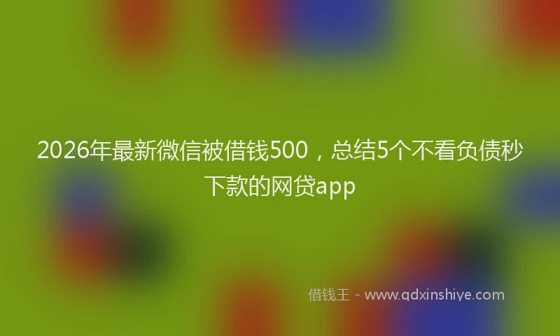2026年最新微信被借钱500，总结5个不看负债秒下款的网贷app