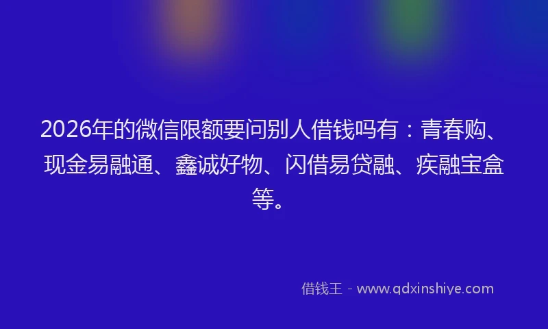 2026年的微信限额要问别人借钱吗有：青春购、现金易融通、鑫诚好物、闪借易贷融、疾融宝盒等。