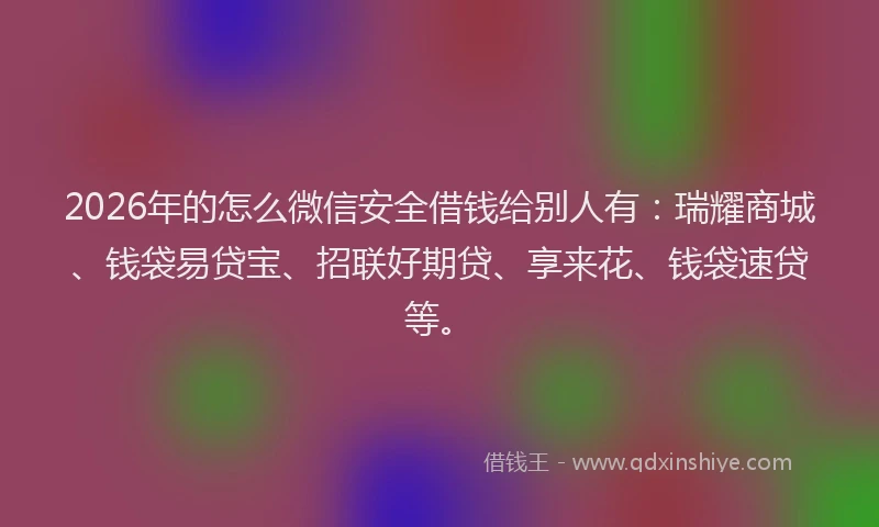2026年的怎么微信安全借钱给别人有：瑞耀商城、钱袋易贷宝、招联好期贷、享来花、钱袋速贷等。