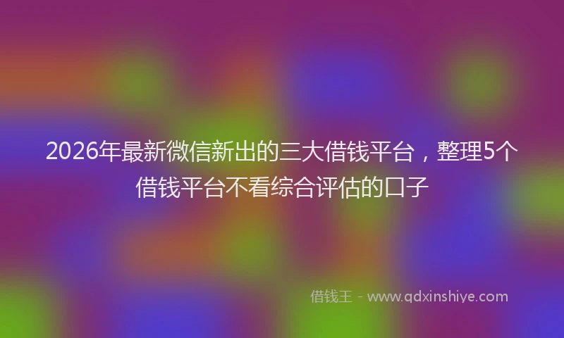2026年最新微信新出的三大借钱平台，整理5个借钱平台不看综合评估的口子