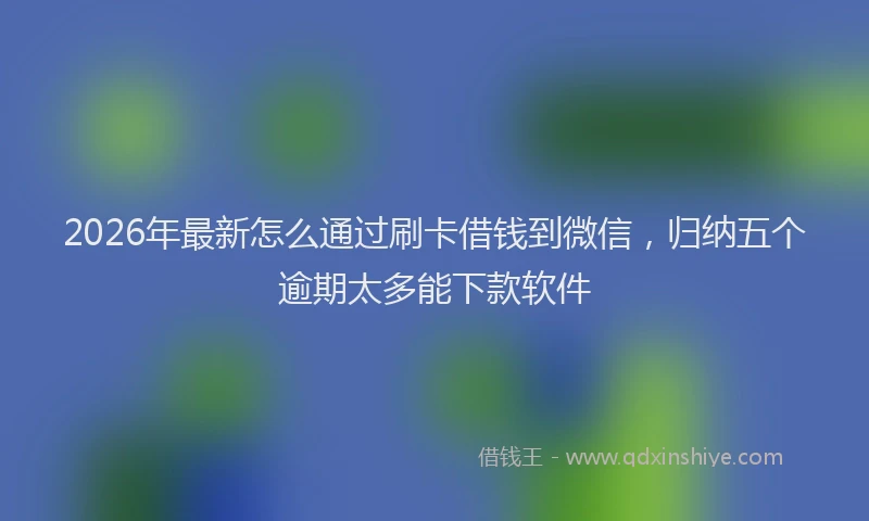 2026年最新怎么通过刷卡借钱到微信，归纳五个逾期太多能下款软件