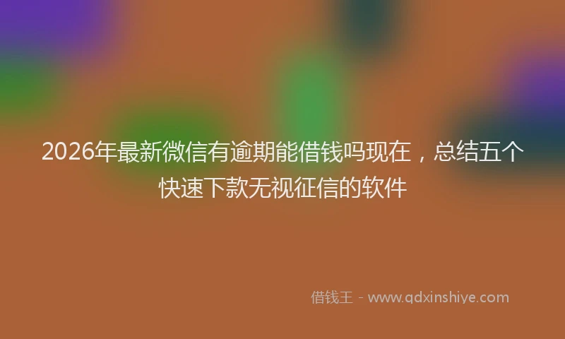 2026年最新微信有逾期能借钱吗现在，总结五个快速下款无视征信的软件
