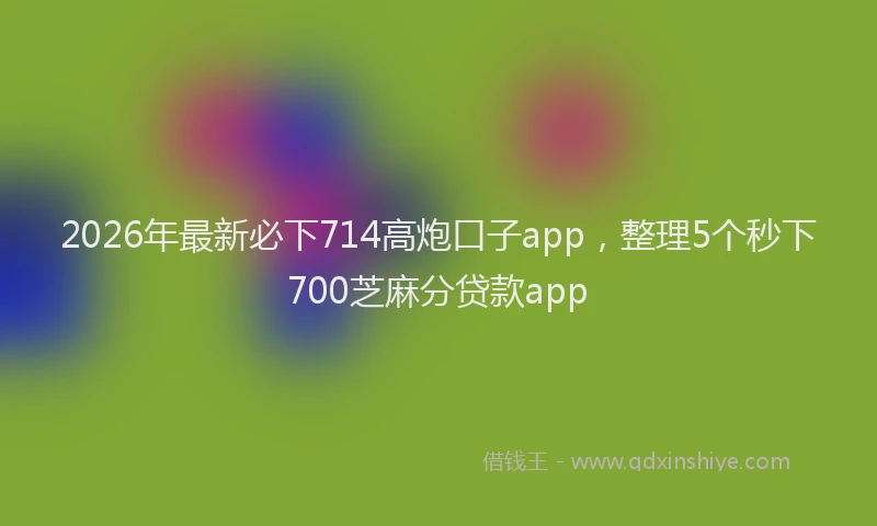 2026年最新必下714高炮口子app，整理5个秒下700芝麻分贷款app