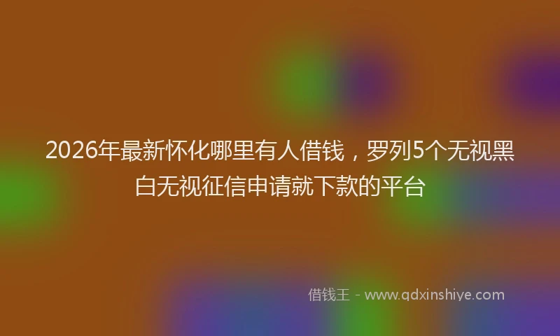 2026年最新怀化哪里有人借钱，罗列5个无视黑白无视征信申请就下款的平台