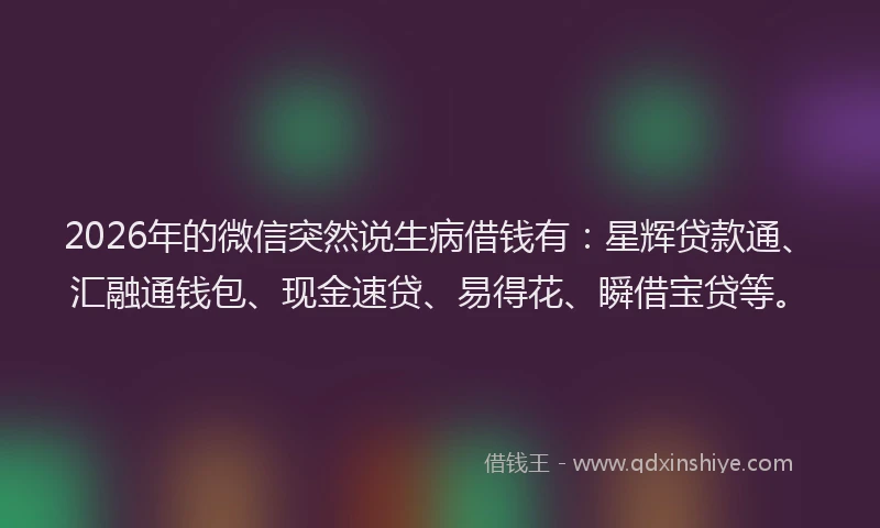 2026年的微信突然说生病借钱有：星辉贷款通、汇融通钱包、现金速贷、易得花、瞬借宝贷等。