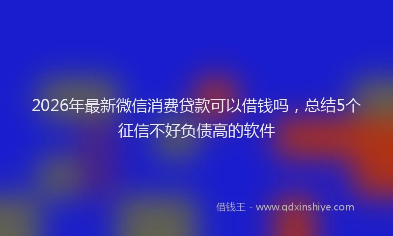 2026年最新微信消费贷款可以借钱吗，总结5个征信不好负债高的软件