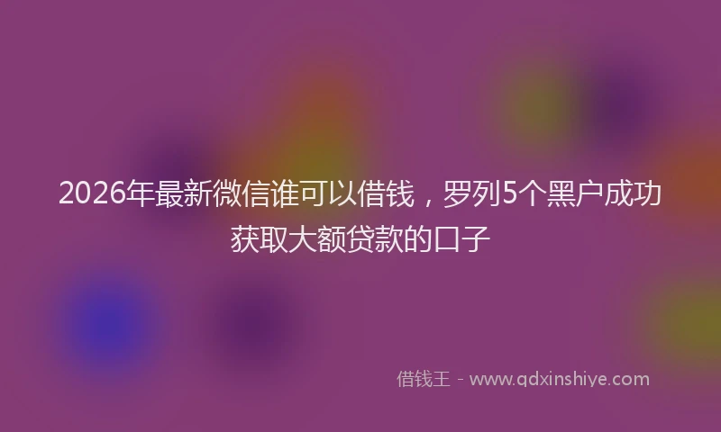 2026年最新微信谁可以借钱，罗列5个黑户成功获取大额贷款的口子