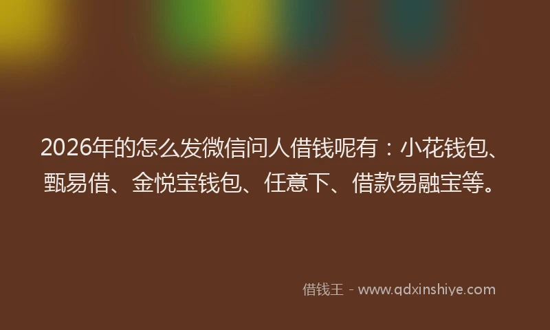 2026年的怎么发微信问人借钱呢有：小花钱包、甄易借、金悦宝钱包、任意下、借款易融宝等。