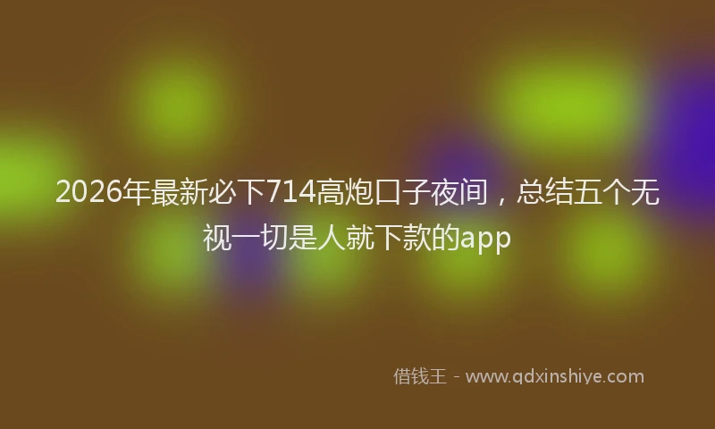 2026年最新必下714高炮口子夜间，总结五个无视一切是人就下款的app