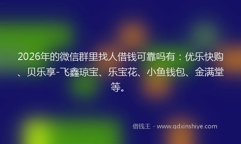 2026年的微信群里找人借钱可靠吗有：优乐快购、贝乐享-飞鑫琼宝、乐宝花、小鱼钱包、金满堂等。