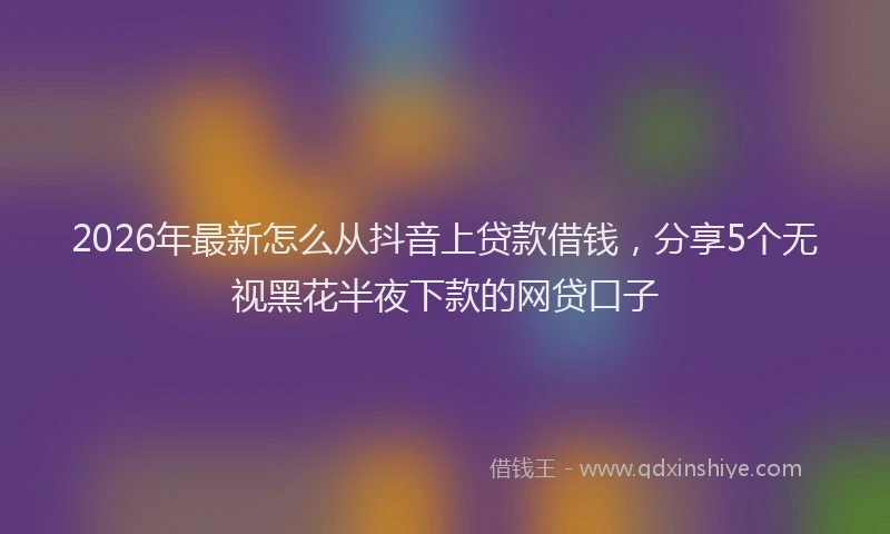 2026年最新怎么从抖音上贷款借钱,分享5个无视黑花半夜下款的网贷口子