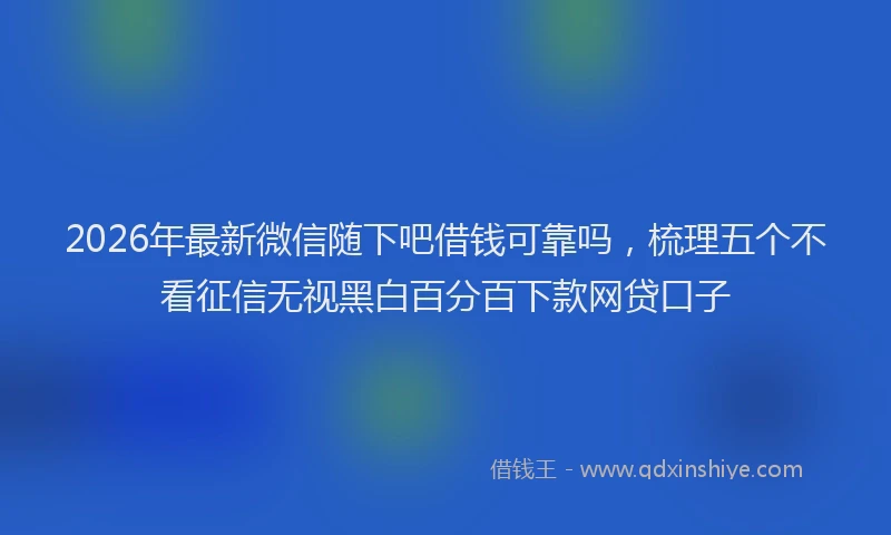 2026年最新微信随下吧借钱可靠吗，梳理五个不看征信无视黑白百分百下款网贷口子