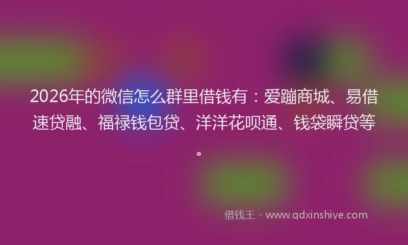 2026年的微信怎么群里借钱有：爱蹦商城、易借速贷融、福禄钱包贷、洋洋花呗通、钱袋瞬贷等。
