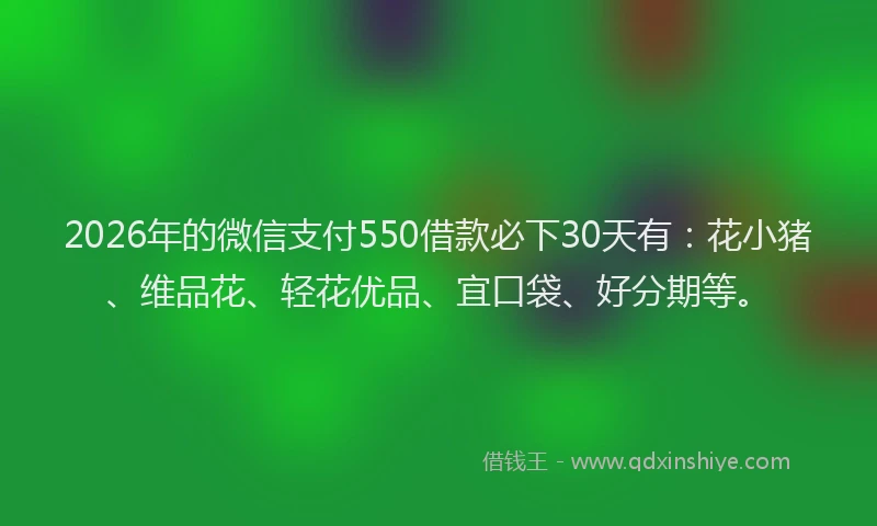 2026年的微信支付550借款必下30天有：花小猪、维品花、轻花优品、宜口袋、好分期等。