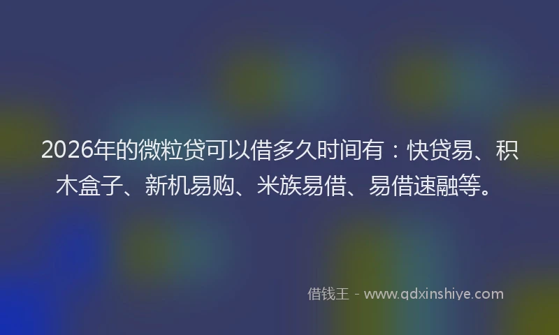 2026年的微粒贷可以借多久时间有：快贷易、积木盒子、新机易购、米族易借、易借速融等。