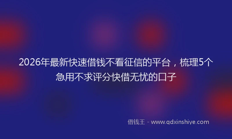 2026年最新快速借钱不看征信的平台，梳理5个急用不求评分快借无忧的口子