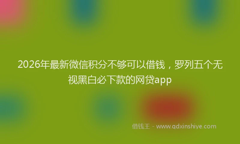 2026年最新微信积分不够可以借钱，罗列五个无视黑白必下款的网贷app