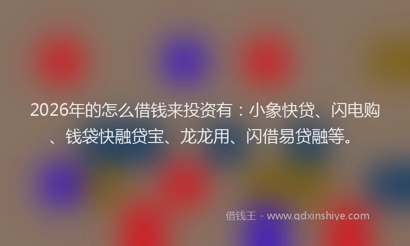 2026年的怎么借钱来投资有：小象快贷、闪电购、钱袋快融贷宝、龙龙用、闪借易贷融等。
