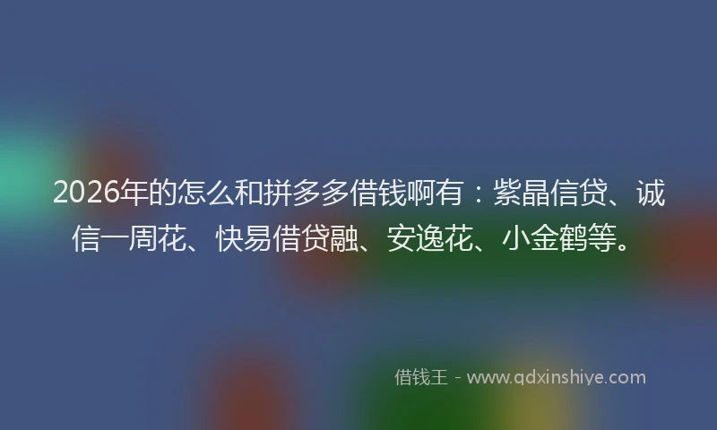 2026年的怎么和拼多多借钱啊有:紫晶信贷、诚信一周花、快易借贷融、安逸花、小金鹤等。