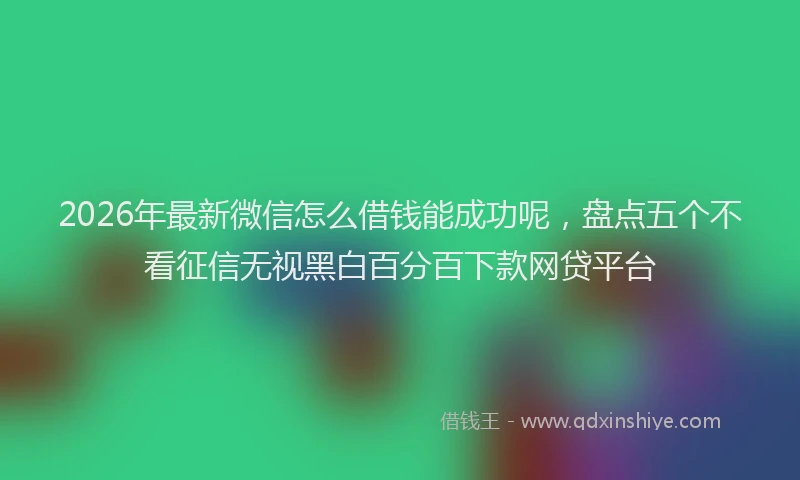 2026年最新微信怎么借钱能成功呢，盘点五个不看征信无视黑白百分百下款网贷平台
