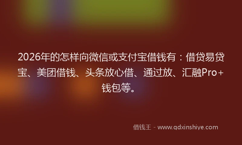 2026年的怎样向微信或支付宝借钱有：借贷易贷宝、美团借钱、头条放心借、通过放、汇融Pro+钱包等。